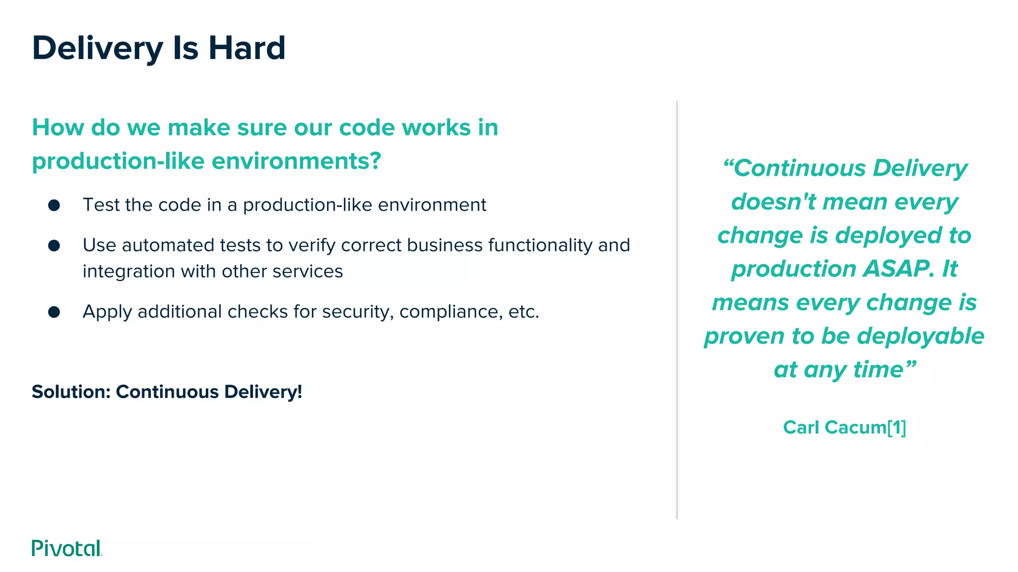 Delivery Is Hard
How do we make sure our code works in
production-like environments?
● Test the code in a production-like environment
● Use automated tests to verify correct business functionality and
integration with other services
● Apply additional checks for security, compliance, etc.
Solution: Continuous Delivery!
“Continuous Delivery
doesn't mean every
change is deployed to
production ASAP. It
means every change is
proven to be deployable
at any time”
Carl Cacum[1]
 