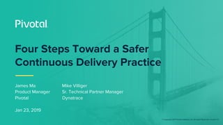 © Copyright 2017 Pivotal Software, Inc. All rights Reserved. Version 1.0
Four Steps Toward a Safer
Continuous Delivery Practice
James Ma Mike Villiger
Product Manager Sr. Technical Partner Manager
Pivotal Dynatrace
Jan 23, 2019
 