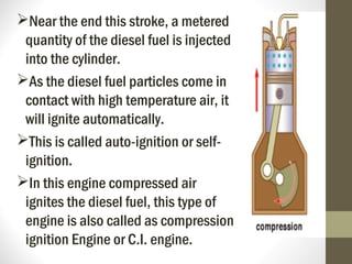 Near the end this stroke, a metered
quantity of the diesel fuel is injected
into the cylinder.
As the diesel fuel particles come in
contact with high temperature air, it
will ignite automatically.
This is called auto-ignition or self-
ignition.
In this engine compressed air
ignites the diesel fuel, this type of
engine is also called as compression
ignition Engine or C.I. engine.
 