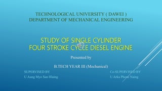 STUDY OF SINGLE CYLINDER
FOUR STROKE CYCLE DIESEL ENGINE
TECHNOLOGICAL UNIVERSITY ( DAWEI )
DEPARTMENT OF MECHANICAL ENGINEERING
B.TECH YEAR III (Mechanical)
SUPERVISED BY
U Aung Myo San Hlaing
Co-SUPERVISED BY
U Arka Phone Naing
Presented by
 