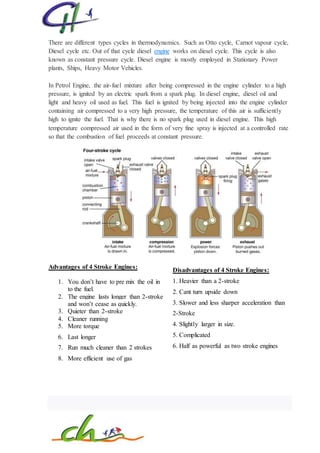 There are different types cycles in thermodynamics. Such as Otto cycle, Carnot vapour cycle,
Diesel cycle etc. Out of that cycle diesel engine works on diesel cycle. This cycle is also
known as constant pressure cycle. Diesel engine is mostly employed in Stationary Power
plants, Ships, Heavy Motor Vehicles.
In Petrol Engine, the air-fuel mixture after being compressed in the engine cylinder to a high
pressure, is ignited by an electric spark from a spark plug. In diesel engine, diesel oil and
light and heavy oil used as fuel. This fuel is ignited by being injected into the engine cylinder
containing air compressed to a very high pressure, the temperature of this air is sufficiently
high to ignite the fuel. That is why there is no spark plug used in diesel engine. This high
temperature compressed air used in the form of very fine spray is injected at a controlled rate
so that the combustion of fuel proceeds at constant pressure.
Advantages of 4 Stroke Engines:
1. You don’t have to pre mix the oil in
to the fuel.
2. The engine lasts longer than 2-stroke
and won’t cease as quickly.
3. Quieter than 2-stroke
4. Cleaner running
5. More torque
6. Last longer
7. Run much cleaner than 2 strokes
8. More efficient use of gas
Disadvantages of 4 Stroke Engines:
1. Heavier than a 2-stroke
2. Cant turn upside down
3. Slower and less sharper acceleration than
2-Stroke
4. Slightly larger in size.
5. Complicated
6. Half as powerful as two stroke engines
 