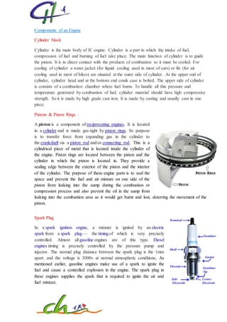 Components of an Engine
Cylinder block
Cylinder is the main body of IC engine. Cylinder is a part in which the intake of fuel,
compression of fuel and burning of fuel take place. The main function of cylinder is to guide
the piston. It is in direct contact with the products of combustion so it must be cooled. For
cooling of cylinder a water jacket (for liquid cooling used in most of cars) or fin (for air
cooling used in most of bikes) are situated at the outer side of cylinder. At the upper end of
cylinder, cylinder head and at the bottom end crank case is bolted. The upper side of cylinder
is consists of a combustion chamber where fuel burns. To handle all this pressure and
temperature generated by combustion of fuel, cylinder material should have high compressive
strength. So it is made by high grade cast iron. It is made by casting and usually cast in one
piece.
Pistons & Piston Rings :
A piston is a component of reciprocating engines. It is located
in a cylinder and is made gas-tight by piston rings. Its purpose
is to transfer force from expanding gas in the cylinder to
the crankshaft via a piston rod and/or connecting rod. This is a
cylindrical piece of metal that is located inside the cylinder of
the engine. Piston rings are located between the piston and the
cylinder in which the piston is located in. They provide a
sealing edge between the exterior of the piston and the interior
of the cylinder. The purpose of these engine parts is to seal the
space and prevent the fuel and air mixture on one side of the
piston from leaking into the sump during the combustion or
compression process and also prevent the oil in the sump from
leaking into the combustion area as it would get burnt and lost, deterring the movement of the
piston.
Spark Plug
In a spark ignition engine, a mixture is ignited by an electric
spark from a spark plug — the timing of which is very precisely
controlled. Almost all gasoline engines are of this type. Diesel
engines timing is precisely controlled by the pressure pump and
injector. The normal plug distance between the spark plug is the 1mm
apart. and the voltage is 3000v at normal atmospheric conditions, As
mentioned earlier, gasoline engines make use of a spark to ignite the
fuel and cause a controlled explosion in the engine. The spark plug in
these engines supplies the spark that is required to ignite the air and
fuel mixture.
 