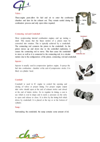 Valves :
These engine parts allow for fuel and air to enter the combustion
chamber and later let the exhaust out. They remain sealed during the
combustion process and only open when required.
Connecting rod and Crankshaft :
Most reciprocating internal combustion engines end up turning a
shaft. This means that the linear motion of a piston must be
converted into rotation. This is typically achieved by a crankshaft.
The connecting rod connects the piston to the crankshaft. As the
piston moves up and down due to the controlled explosions, it
causes the connecting rod to move. This then cause the crankshaft
to move as well as it is connected to the connecting rod, in a circular
motion due to the configuration of the piston, connecting rod and crankshaft.
Injector :
Injector is usually used in compression ignition engine. It sprays the
fuel into combustion chamber at the end of compression stroke. It is
fitted on cylinder head.
Camshaft
Camshaft is used in IC engine to control the opening and
closing of valves at proper timing. For proper engine output
inlet valve should open at the end of exhaust stroke and closed
at the end of intake stroke. So to regulate its timing, a cam is
use which is oval in shape and it exerts a pressure on the valve
to open and release to close. It is drive by the timing belt which
drives by crankshaft. It is placed at the top or at the bottom of
cylinder.
Sump :
Surrounding the crankshaft, the sump contains some amount of oil.
 