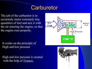CarburetorCarburetor
The job of the carburetor is to
accurately meter extremely tiny
quantities of fuel and mix it with
the air entering the engine, so that
the engine runs properly.
It works on the principle of
High and low pressure
High and low pressure is created
with the help of Venture
 