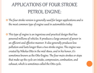 APPLICATIONS OF FOUR STROKE
PETROL ENGINE:
 The four stroke version is generally used for larger applications and is
the most common type of engine used in automobiles today.
 This type of engine is an ingenious and practical design that has
powered millions of vehicles. It produces a large amount of power in
an efficient and effective manner. It also generally produces less
pollution and lasts longer than a two stroke engine. The engine was
created by Nikolas Otto in the mid 1800s, and in his honor, it's
sometimes known as the Otto Engine. The four main strokes or steps
that make up the cycle are intake, compression, combustion, and
exhaust, which is sometimes called the Otto cycle.
 