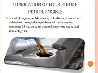 LUBRICATION OF FOUR STROKE
PETROL ENGINE:
 Four-stroke engines are lubricated by oil held in an oil sump. The oil
is distributed through the engine by splash lubrication or a
pressurized lubrication pump system; these systems may be used
alone or together
 
