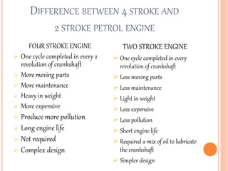 DIFFERENCE BETWEEN 4 STROKE AND
2 STROKE PETROL ENGINE
FOUR STROKE ENGINE
 One cycle completed in every 2
revolution of crankshaft
 More moving parts
 More maintenance
 Heavy in weight
 More expensive
 Produce more pollution
 Long engine life
 Not required
 Complex design
TWO STROKE ENGINE
 One cycle completed in every
revolution of crankshaft
 Less moving parts
 Less maintenance
 Light in weight
 Less expensive
 Less pollution
 Short engine life
 Required a mix of oil to lubricate
the crankshaft
 Simpler design
 