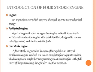 INTRODUCTION OF FOUR STROKE ENGINE
 Engine:
An engine is motor which converts chemical energy into mechanical
energy
 Fuel/petrol engine:
A petrol engine (known as a gasoline engine in North America) is
an internal combustion engine with spark-ignition, designed to run on
petrol (gasoline) and similar volatile fuels.
 Four stroke engine:
A four-stroke engine (also known as four-cycle) is an internal
combustion engine in which the piston completes four separate strokes
which comprise a single thermodynamic cycle. A stroke refers to the full
travel of the piston along the cylinder, in either direction.
 