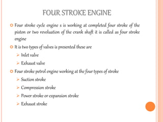 FOUR STROKE ENGINE
 Four stroke cycle engine s is working at completed four stroke of the
piston or two revoluation of the crank shaft it is called as four stroke
engine
 It is two types of valves is presented these are
 Inlet valve
 Exhaust valve
 Four stroke petrol engine working at the four types of stroke
 Suction stroke
 Compression stroke
 Power stroke or expansion stroke
 Exhaust stroke
 