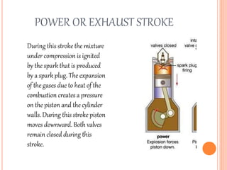 POWER OR EXHAUST STROKE
During this stroke the mixture
under compression is ignited
by the spark that is produced
by a spark plug. The expansion
of the gases due to heat of the
combustion creates a pressure
on the piston and the cylinder
walls. During this stroke piston
moves downward. Both valves
remain closed during this
stroke.
 