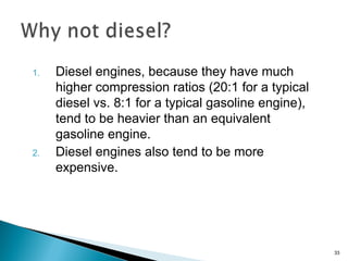 1. Diesel engines, because they have much
higher compression ratios (20:1 for a typical
diesel vs. 8:1 for a typical gasoline engine),
tend to be heavier than an equivalent
gasoline engine.
2. Diesel engines also tend to be more
expensive.
33
 