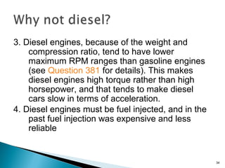 3. Diesel engines, because of the weight and
compression ratio, tend to have lower
maximum RPM ranges than gasoline engines
(see Question 381 for details). This makes
diesel engines high torque rather than high
horsepower, and that tends to make diesel
cars slow in terms of acceleration.
4. Diesel engines must be fuel injected, and in the
past fuel injection was expensive and less
reliable
34
 