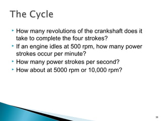  How many revolutions of the crankshaft does it
take to complete the four strokes?
 If an engine idles at 500 rpm, how many power
strokes occur per minute?
 How many power strokes per second?
 How about at 5000 rpm or 10,000 rpm?
38
 