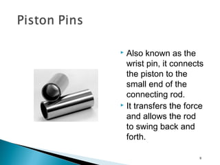  Also known as the
wrist pin, it connects
the piston to the
small end of the
connecting rod.
 It transfers the force
and allows the rod
to swing back and
forth.
9
 