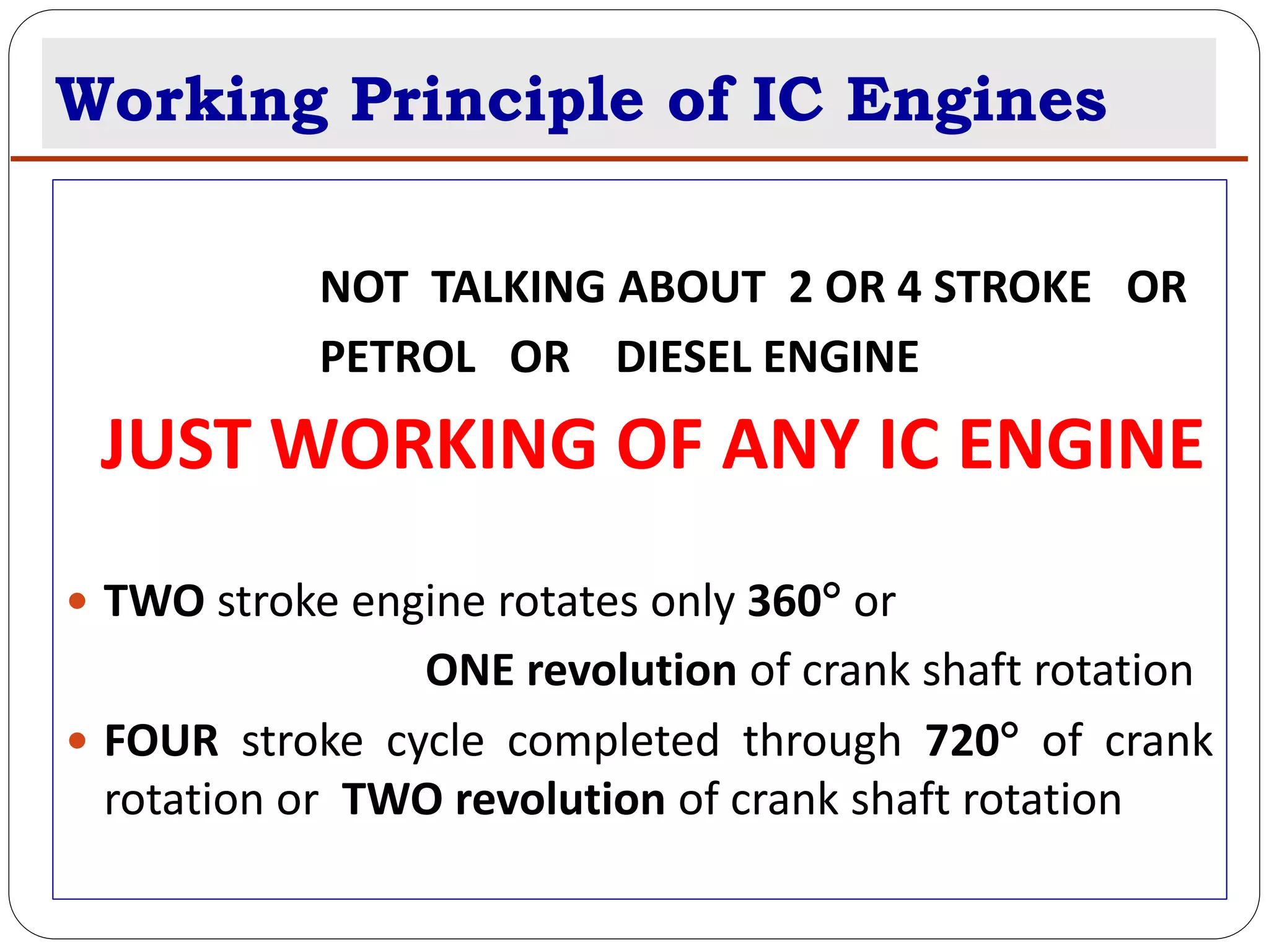 Working Principle of IC Engines
NOT TALKING ABOUT 2 OR 4 STROKE OR
PETROL OR DIESEL ENGINE
JUST WORKING OF ANY IC ENGINE
 TWO stroke engine rotates only 360 or
ONE revolution of crank shaft rotation
 FOUR stroke cycle completed through 720 of crank
rotation or TWO revolution of crank shaft rotation
 