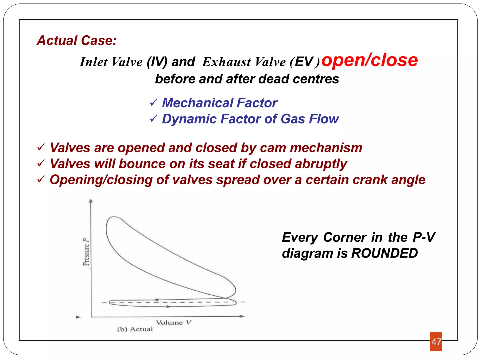 Actual Case:
Inlet Valve (IV) and Exhaust Valve (EV )open/close
before and after dead centres
 Mechanical Factor
 Dynamic Factor of Gas Flow
 Valves are opened and closed by cam mechanism
 Valves will bounce on its seat if closed abruptly
 Opening/closing of valves spread over a certain crank angle
Every Corner in the P-V
diagram is ROUNDED
47
 