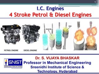 I.C. Engines
4 Stroke Petrol & Diesel Engines
1
Dr. S. VIJAYA BHASKAR
Professor in Mechanical Engineering
Sreenidhi Institute of Science &
Technology, Hyderabad
 