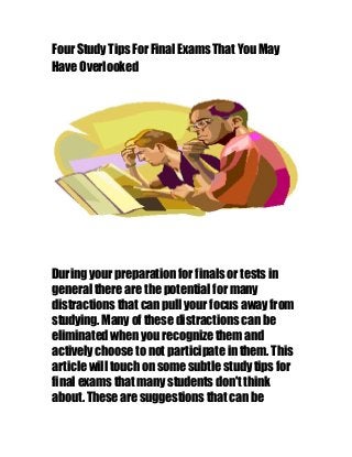 Four Study Tips For Final Exams That You May
Have Overlooked
During your preparation for finals or tests in
general there are the potential for many
distractions that can pull your focus away from
studying. Many of these distractions can be
eliminated when you recognize them and
actively choose to not participate in them. This
article will touch on some subtle study tips for
final exams that many students don't think
about. These are suggestions that can be
 