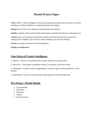 Mental Process Paper

Write a 900- to 1,000-word paper in which you compare and contrast the four styles of creative
intelligence and their influence on organizational decision making.

Discuss how the five forces influence mental models and mindsets.

Include examples of how mental models and mindsets might limit the decision-making process.

Analyze your most commonly used mental models and mindsets that guide your decision
making in the workplace. How do these models influence your decision making?

Format your paper consistent with APA guidelines.

Include two References




Four Styles of Creative Intelligence
1. Intuitive: Focuses on results and relies on past experience to guide actions.

2. Innovative: Concentrates on problem-solving, is systematic, and relies on data.

3. Imaginative: Is able to visualize opportunities, is artistic, enjoys writing, and thinks “out of
the box.”

4. Inspirational: Focuses on social change and the giving of self toward that end.



Five Forces / Mental Models
   1.   Environmental
   2.   Hereditary
   3.   Education
   4.   Genetic
   5.   Past experiences
 