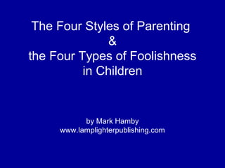 The Four Styles of Parenting
&
the Four Types of Foolishness
in Children
by Mark Hamby
www.lamplighterpublishing.com
 