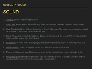 GLOSSARY- SOUND
SOUND
1. Dialogue: scripted and unscripted voices
2. Voice Over: a non-diegetic voice anchoring down the meanings produced by the on screen images
3. Mode Of Address/Direct Address: the viewer is directly addressed. The voice over or character looks at
the audience or addresses that audience as ‘you’
4. Sound Perspective: refers to the apparent distance of a sound, e.g. the sound of horses hooves in the
distance will be quieter than when closed
5. Soundtrack: recorded music accompanying and synchronised to the images of a moving image text
6. Incidental music: often “background” music, and adds atmosphere to the action
7. Themes and Stings: all sound features may share certain characteristics - e.g. a particular rhythm
8. Ambient Sound: the background sounds which are present in a scene or location. Common ambient
sounds include wind, water, birds, crowds, office noises, traffic
 