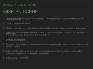 GLOSSARY- MISE-EN-SCENE
MISE-EN-SCENE
1. Production Design: the overall ‘look’ of the film/TV drama (lighting, set, filters, costumes, makeup)
2. Location: states where it’s set
3. Studio: a production set in a studio but made to look like a location (with a backdrop or green screen)
4. Set Design: a constructed environment in which to shoot a scene: often consists of flat backdrops or
façades, but can be a three-dimensional construction
5. Costume and Make-Up:
6. Properties: ‘props’ - what kind of items are in the frame and what does this connote about the genre of
the film/TV drama
7. Lighting: lighting refers to the illumination of a subject or scene. High key, low key, naturalistic,
chiaroscuro (an effect of contrasted light and shadow)
8. Colour Design: camera filters
 