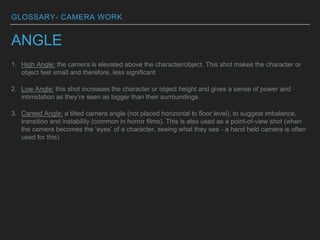 GLOSSARY- CAMERA WORK
ANGLE
1. High Angle: the camera is elevated above the character/object. This shot makes the character or
object feel small and therefore, less significant
2. Low Angle: this shot increases the character or object height and gives a sense of power and
intimidation as they’re seen as bigger than their surroundings
3. Canted Angle: a tilted camera angle (not placed horizontal to floor level), to suggest imbalance,
transition and instability (common in horror films). This is also used as a point-of-view shot (when
the camera becomes the ‘eyes’ of a character, seeing what they see - a hand held camera is often
used for this)
 
