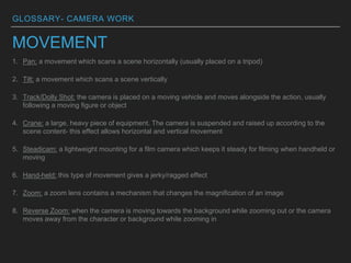 GLOSSARY- CAMERA WORK
MOVEMENT
1. Pan: a movement which scans a scene horizontally (usually placed on a tripod)
2. Tilt: a movement which scans a scene vertically
3. Track/Dolly Shot: the camera is placed on a moving vehicle and moves alongside the action, usually
following a moving figure or object
4. Crane: a large, heavy piece of equipment. The camera is suspended and raised up according to the
scene content- this effect allows horizontal and vertical movement
5. Steadicam: a lightweight mounting for a film camera which keeps it steady for filming when handheld or
moving
6. Hand-held: this type of movement gives a jerky/ragged effect
7. Zoom: a zoom lens contains a mechanism that changes the magnification of an image
8. Reverse Zoom: when the camera is moving towards the background while zooming out or the camera
moves away from the character or background while zooming in
 