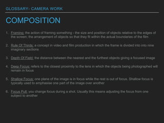 GLOSSARY- CAMERA WORK
COMPOSITION
1. Framing: the action of framing something - the size and position of objects relative to the edges of
the screen; the arrangement of objects so that they fit within the actual boundaries of the film
2. Rule Of Thirds: a concept in video and film production in which the frame is divided into into nine
imaginary sections
3. Depth Of Field: the distance between the nearest and the furthest objects giving a focused image
4. Deep Focus: refers to the closest proximity to the lens in which the objects being photographed will
remain in focus
5. Shallow Focus: one plane of the image is in focus while the rest is out of focus. Shallow focus is
typically used to emphasise one part of the image over another
6. Focus Pull: you change focus during a shot. Usually this means adjusting the focus from one
subject to another
 