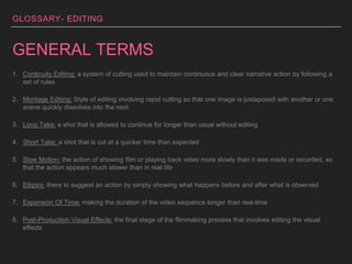 GLOSSARY- EDITING
GENERAL TERMS
1. Continuity Editing: a system of cutting used to maintain continuous and clear narrative action by following a
set of rules
2. Montage Editing: Style of editing involving rapid cutting so that one image is juxtaposed with another or one
scene quickly dissolves into the next
3. Long Take: a shot that is allowed to continue for longer than usual without editing
4. Short Take: a shot that is cut at a quicker time than expected
5. Slow Motion: the action of showing film or playing back video more slowly than it was made or recorded, so
that the action appears much slower than in real life
6. Ellipsis: there to suggest an action by simply showing what happens before and after what is observed
7. Expansion Of Time: making the duration of the video sequence longer than real-time
8. Post-Production Visual Effects: the final stage of the filmmaking process that involves editing the visual
effects
 