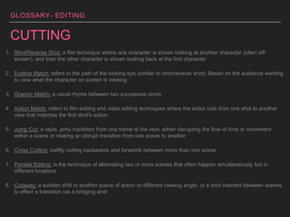 GLOSSARY- EDITING
CUTTING
1. Shot/Reverse Shot: a film technique where one character is shown looking at another character (often off-
screen), and then the other character is shown looking back at the first character
2. Eyeline Match: refers to the path of the looking eye (similar to shot/reverse shot). Based on the audience wanting
to view what the character on screen is viewing
3. Graphic Match: a visual rhyme between two successive shots
4. Action Match: refers to film editing and video editing techniques where the editor cuts from one shot to another
view that matches the first shot's action
5. Jump Cut: a rapid, jerky transition from one frame to the next, either disrupting the flow of time or movement
within a scene or making an abrupt transition from one scene to another
6. Cross Cutting: swiftly cutting backwards and forwards between more than one scene
7. Parallel Editing: is the technique of alternating two or more scenes that often happen simultaneously but in
different locations
8. Cutaway: a sudden shift to another scene of action or different viewing angle; or a shot inserted between scenes
to effect a transition (as a bridging shot
 