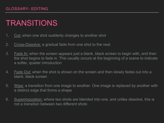 GLOSSARY- EDITING
TRANSITIONS
1. Cut: when one shot suddenly changes to another shot
2. Cross-Dissolve: a gradual fade from one shot to the next
3. Fade In: when the screen appears just a blank, black screen to begin with, and then
the shot begins to fade in. This usually occurs at the beginning of a scene to indicate
a softer, quieter introduction
4. Fade Out: when the shot is shown on the screen and then slowly fades out into a
blank, black screen
5. Wipe: a transition from one image to another. One image is replaced by another with
a distinct edge that forms a shape
6. Superimposition: where two shots are blended into one, and unlike dissolve, this is
not a transition between two different shots
 
