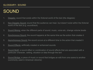 GLOSSARY- SOUND
SOUND
1. Diegetic: sound that exists within the fictional world of the text (the diegesis)
2. Non-Diegetic Sound: sound that the audience can hear, but doesn’t exist within the fictional
world of the text (e.g. soundtrack)
3. Sound Mixing: when the different parts of sound, music, voice etc, change volume levels
4. Synchronous Sound: the sound happens at the same time as the action that creates it
5. Asynchronous Sound: the sound occurs at a different time to the action that created it
6. Sound Effects: artificially created or enhanced sounds
7. Sound Motif: a sound effect or combination of sound effects that are associated with a
particular character, setting, situation or idea through the text
8. Sound Bridge: a piece of music or sound that bridges an edit from one scene to another
(commonly used in American sitcoms)
 