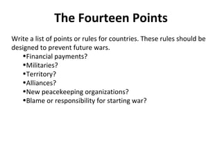 The Fourteen Points
Write a list of points or rules for countries. These rules should be
designed to prevent future wars.
   •Financial payments?
   •Militaries?
   •Territory?
   •Alliances?
   •New peacekeeping organizations?
   •Blame or responsibility for starting war?
 