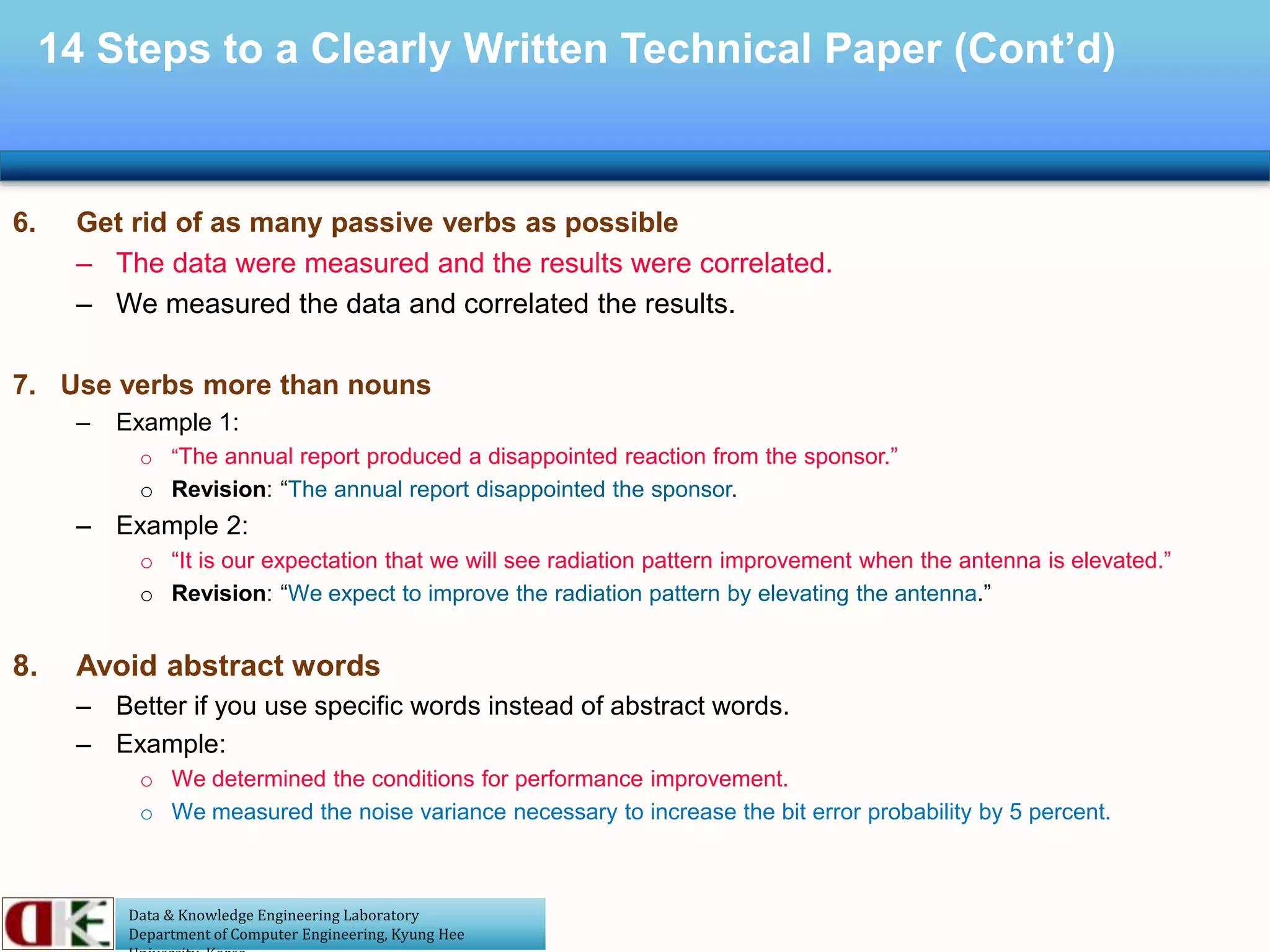Data & Knowledge Engineering Laboratory
Department of Computer Engineering, Kyung Hee
14 Steps to a Clearly Written Technical Paper (Cont’d)
6. Get rid of as many passive verbs as possible
– The data were measured and the results were correlated.
– We measured the data and correlated the results.
7. Use verbs more than nouns
– Example 1:
o “The annual report produced a disappointed reaction from the sponsor.”
o Revision: “The annual report disappointed the sponsor.
– Example 2:
o “It is our expectation that we will see radiation pattern improvement when the antenna is elevated.”
o Revision: “We expect to improve the radiation pattern by elevating the antenna.”
8. Avoid abstract words
– Better if you use specific words instead of abstract words.
– Example:
o We determined the conditions for performance improvement.
o We measured the noise variance necessary to increase the bit error probability by 5 percent.
 