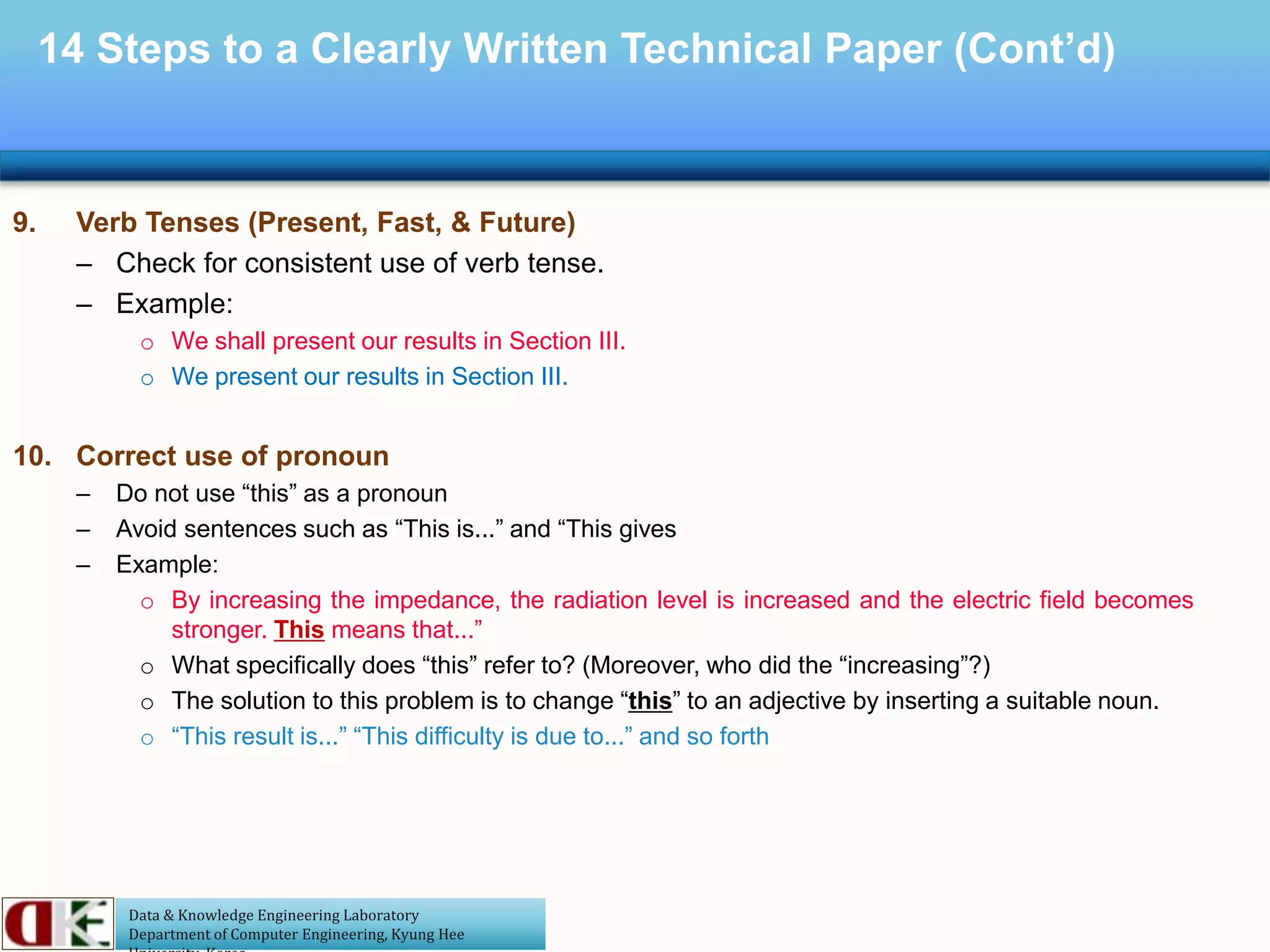 Data & Knowledge Engineering Laboratory
Department of Computer Engineering, Kyung Hee
14 Steps to a Clearly Written Technical Paper (Cont’d)
9. Verb Tenses (Present, Fast, & Future)
– Check for consistent use of verb tense.
– Example:
o We shall present our results in Section III.
o We present our results in Section III.
10. Correct use of pronoun
– Do not use “this” as a pronoun
– Avoid sentences such as “This is...” and “This gives
– Example:
o By increasing the impedance, the radiation level is increased and the electric field becomes
stronger. This means that...”
o What specifically does “this” refer to? (Moreover, who did the “increasing”?)
o The solution to this problem is to change “this” to an adjective by inserting a suitable noun.
o “This result is...” “This difficulty is due to...” and so forth
 