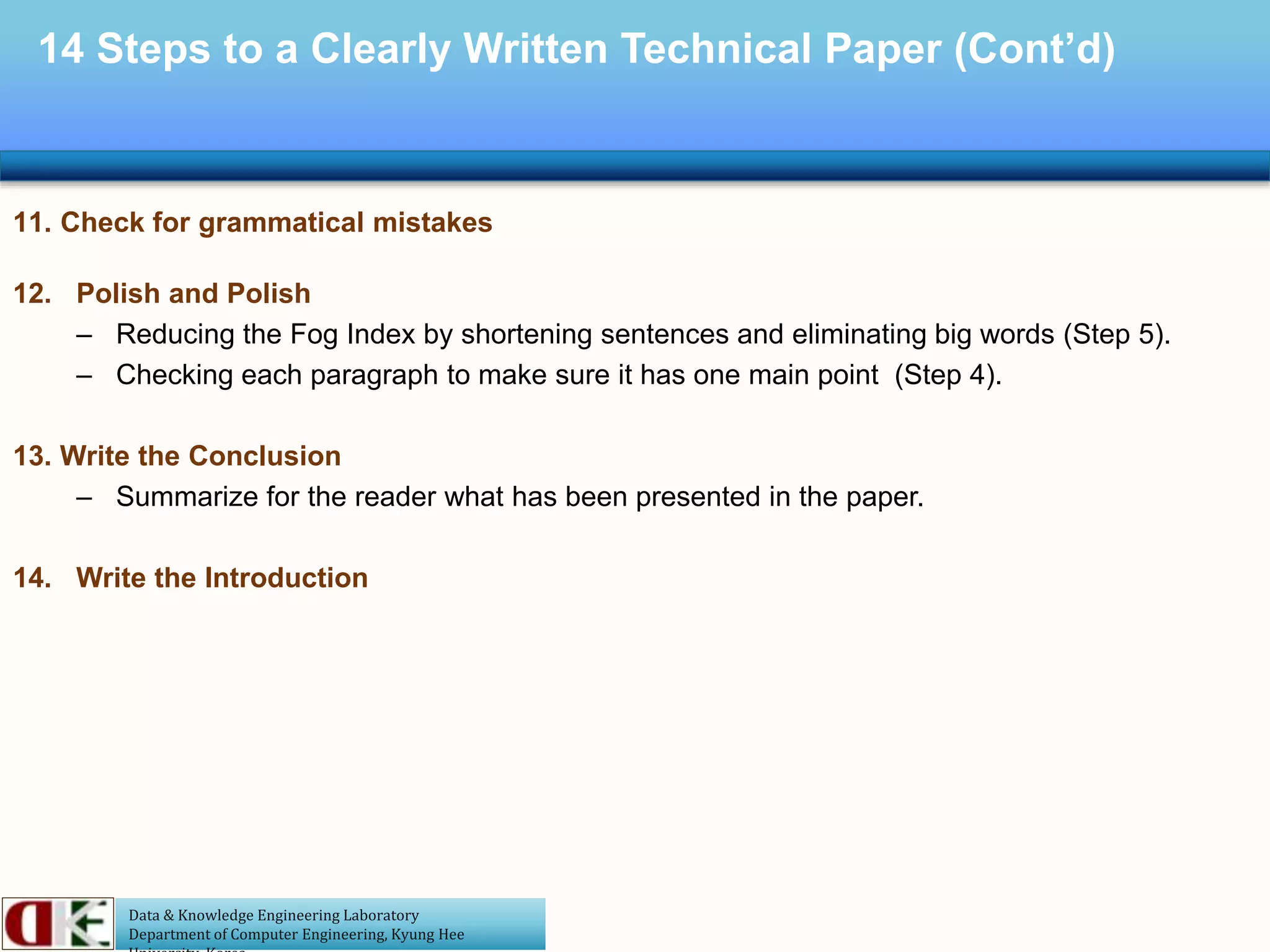 Data & Knowledge Engineering Laboratory
Department of Computer Engineering, Kyung Hee
14 Steps to a Clearly Written Technical Paper (Cont’d)
11. Check for grammatical mistakes
12. Polish and Polish
– Reducing the Fog Index by shortening sentences and eliminating big words (Step 5).
– Checking each paragraph to make sure it has one main point (Step 4).
13. Write the Conclusion
– Summarize for the reader what has been presented in the paper.
14. Write the Introduction
 