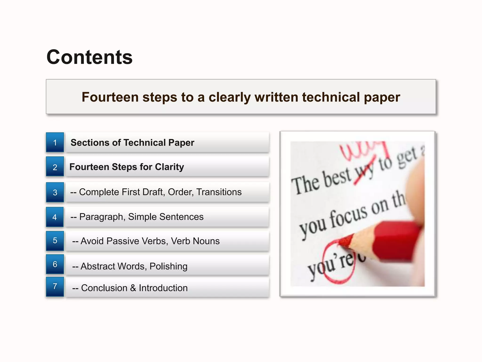 Fourteen steps to a clearly written technical paper
Contents
Sections of Technical Paper
-- Conclusion & Introduction
-- Abstract Words, Polishing
Fourteen Steps for Clarity
-- Avoid Passive Verbs, Verb Nouns
7
6
5
2
1
4
3 -- Complete First Draft, Order, Transitions
-- Paragraph, Simple Sentences
 