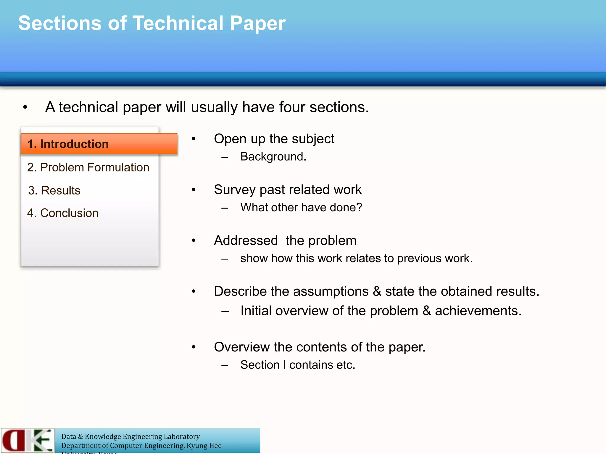 Data & Knowledge Engineering Laboratory
Department of Computer Engineering, Kyung Hee
Sections of Technical Paper
• A technical paper will usually have four sections.
1. Introduction
2. Problem Formulation
3. Results
4. Conclusion
• Open up the subject
– Background.
• Survey past related work
– What other have done?
• Addressed the problem
– show how this work relates to previous work.
• Describe the assumptions & state the obtained results.
– Initial overview of the problem & achievements.
• Overview the contents of the paper.
– Section I contains etc.
 