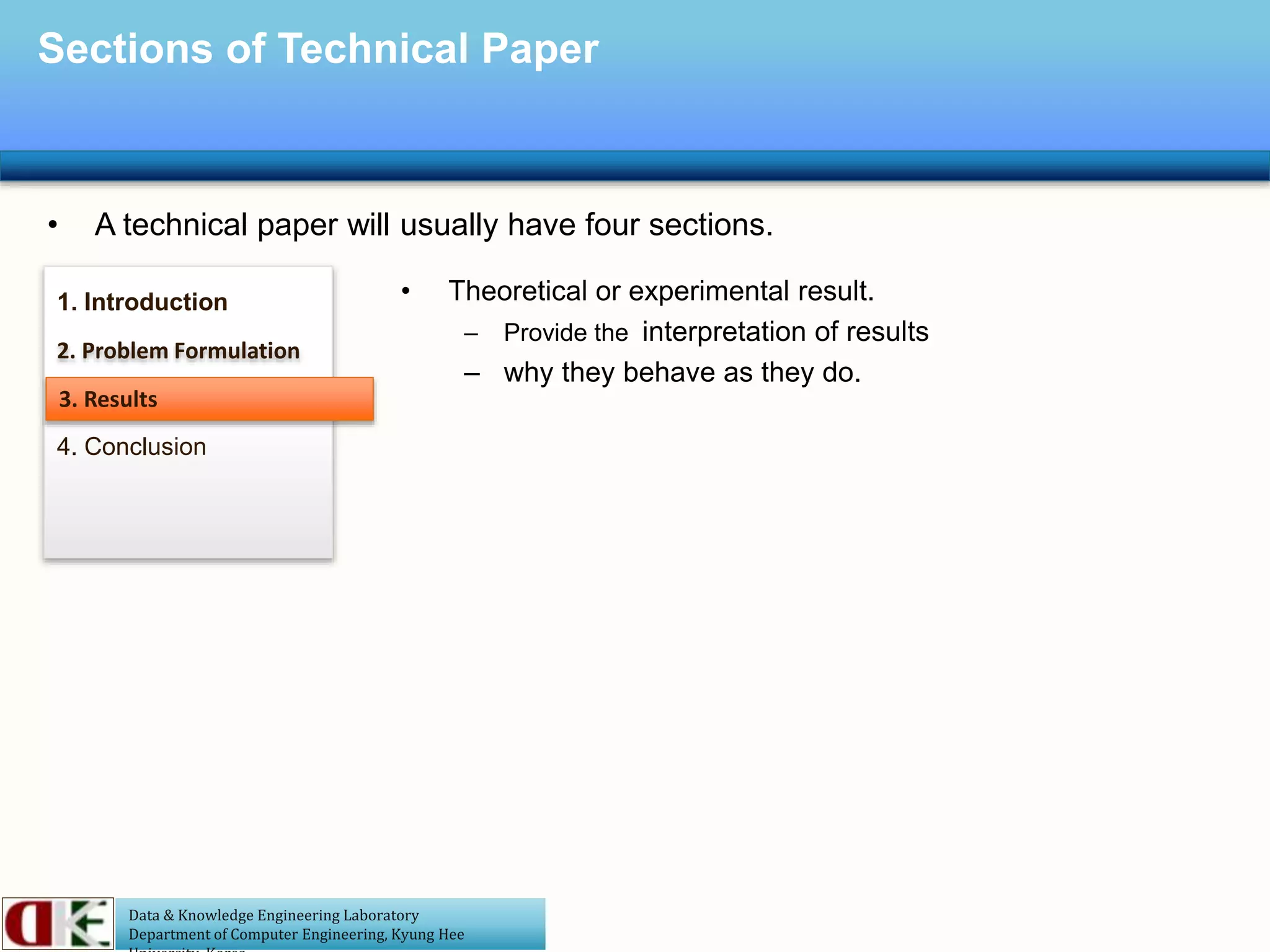 Data & Knowledge Engineering Laboratory
Department of Computer Engineering, Kyung Hee
Sections of Technical Paper
• A technical paper will usually have four sections.
1. Introduction
2. Problem Formulation
3. Results
4. Conclusion
• Theoretical or experimental result.
– Provide the interpretation of results
– why they behave as they do.
 