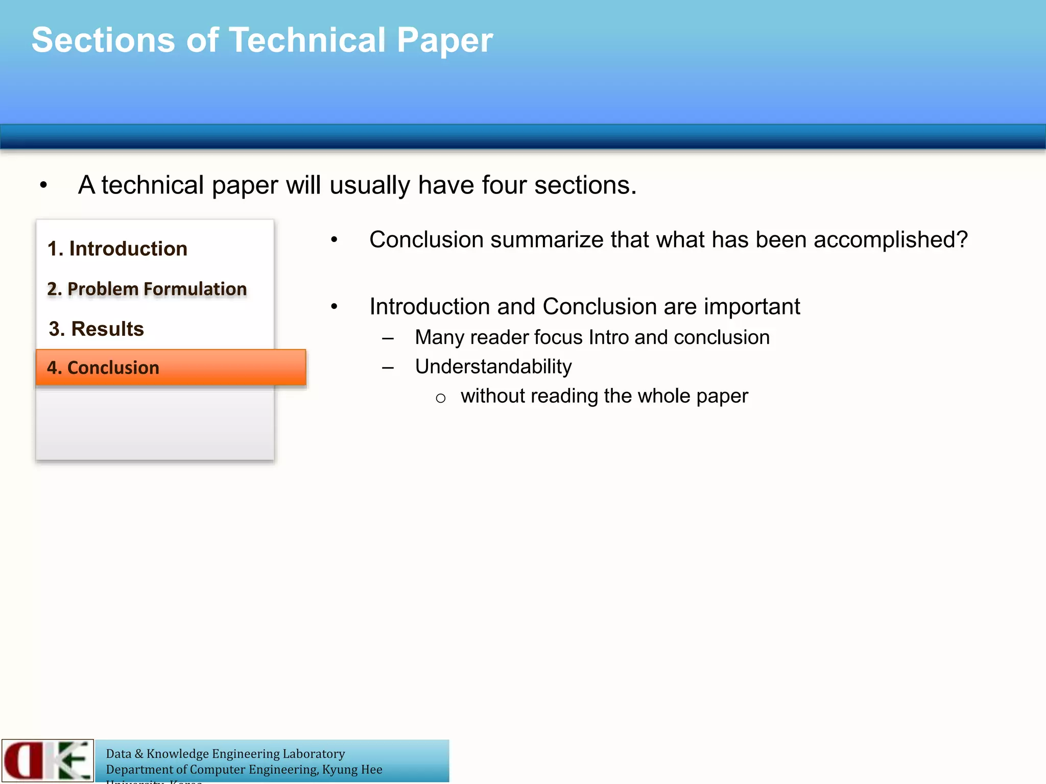 Data & Knowledge Engineering Laboratory
Department of Computer Engineering, Kyung Hee
Sections of Technical Paper
• A technical paper will usually have four sections.
1. Introduction
2. Problem Formulation
3. Results
4. Conclusion
• Conclusion summarize that what has been accomplished?
• Introduction and Conclusion are important
– Many reader focus Intro and conclusion
– Understandability
o without reading the whole paper
 