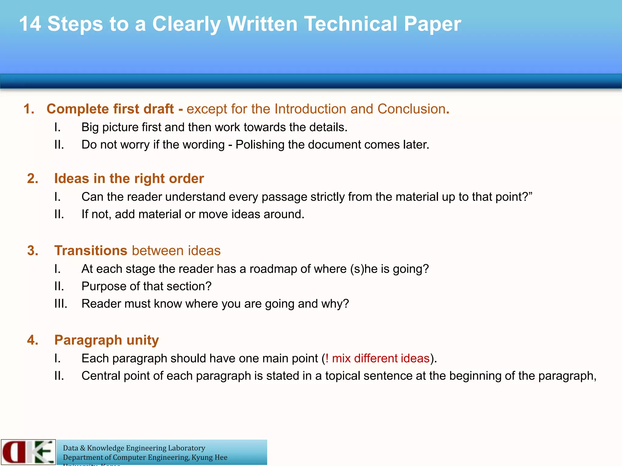 Data & Knowledge Engineering Laboratory
Department of Computer Engineering, Kyung Hee
14 Steps to a Clearly Written Technical Paper
1. Complete first draft - except for the Introduction and Conclusion.
I. Big picture first and then work towards the details.
II. Do not worry if the wording - Polishing the document comes later.
2. Ideas in the right order
I. Can the reader understand every passage strictly from the material up to that point?”
II. If not, add material or move ideas around.
3. Transitions between ideas
I. At each stage the reader has a roadmap of where (s)he is going?
II. Purpose of that section?
III. Reader must know where you are going and why?
4. Paragraph unity
I. Each paragraph should have one main point (! mix different ideas).
II. Central point of each paragraph is stated in a topical sentence at the beginning of the paragraph,
 