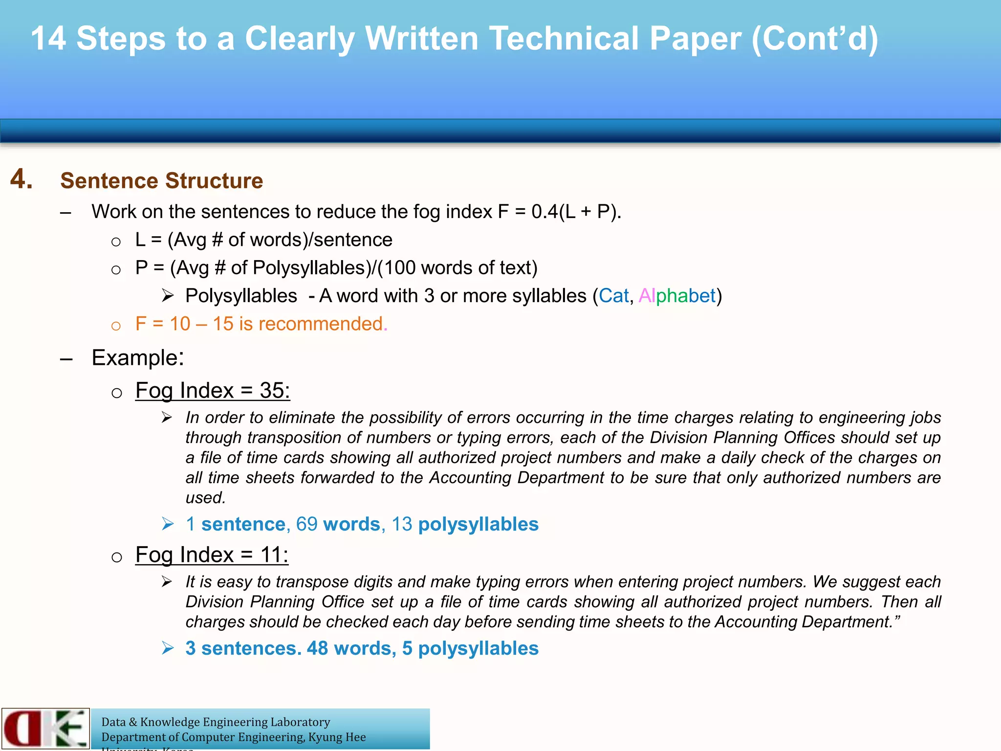 Data & Knowledge Engineering Laboratory
Department of Computer Engineering, Kyung Hee
14 Steps to a Clearly Written Technical Paper (Cont’d)
4. Sentence Structure
– Work on the sentences to reduce the fog index F = 0.4(L + P).
o L = (Avg # of words)/sentence
o P = (Avg # of Polysyllables)/(100 words of text)
 Polysyllables - A word with 3 or more syllables (Cat, Alphabet)
o F = 10 – 15 is recommended.
– Example:
o Fog Index = 35:
 In order to eliminate the possibility of errors occurring in the time charges relating to engineering jobs
through transposition of numbers or typing errors, each of the Division Planning Offices should set up
a file of time cards showing all authorized project numbers and make a daily check of the charges on
all time sheets forwarded to the Accounting Department to be sure that only authorized numbers are
used.
 1 sentence, 69 words, 13 polysyllables
o Fog Index = 11:
 It is easy to transpose digits and make typing errors when entering project numbers. We suggest each
Division Planning Office set up a file of time cards showing all authorized project numbers. Then all
charges should be checked each day before sending time sheets to the Accounting Department.”
 3 sentences. 48 words, 5 polysyllables
 