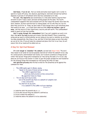 God knows, if we do not, that our minds and bodies need regular rest in order to
operate at peak efficiency. Our physical, psychological, emotional and spiritual welfare
depends on periods of refreshment which God has commanded us to take.
For sure, this imperative was revolutionary in a time when masters required their
servants to work 7 days a week, and most working people did the same. The fourth
commandment supplants that work schedule with one that values the worker more than the
work. However, we have reverted back to viewing people, not for who they are, but for
what they can do for us. Today, we don’t seem to have enough time to get everything done
that needs to be done ... or at least that’s what we think. Work has become a god to
many, and the source of their significance, security and self-worth. This commandment
seeks to guard us from that mistake.
God is saying through this commandment that if we can’t complete our work in six
days, then we’re too busy because we’re busier than God Himself! There is something
wrong and we need to rethink whether we are taking on too much or whether we are doing
too many nonessentials. One thing is true, and that is that God values us more than what
we can do for Him. If we will obey His command and place Him first in our lives, He will
ensure that all our needs will be added unto us.

A Day for Spiritual Renewal
It is not enough to ‘remember’ the sabbath, we must also ‘keep it holy’. The word
‘holy’ means to set aside for sacred purposes. God did not intend the sabbath to be a day
for carnal pursuits, entertainment and revelry, but to devote ourselves to things sacred
rather than secular things which monopolize our time during the week. It is to be a day
when we can focus on the Creator in order to gain the proper perspective and foundation
for the dizzying things that encompass our lives during the other six days.
God specified precisely what He had in mind for the Israelites as He applied this
command for them.
1
2

3

The LORD spoke again to Moses, saying,
"Speak to the sons of Israel and say to them,
'The LORD'S appointed times
which you shall proclaim as holy convocations-My appointed times are these:
'For six days work may be done,
but on the seventh day there is a sabbath of complete rest,
a holy convocation.
You shall not do any work;
it is a sabbath to the LORD in all your dwellings.
Leviticus 23:1-3

❏
❏
❏
❏

Underline what the seventh day is. (v 3)
Circle what sacred thing the sabbath is defined as.
Circle to whom the sabbath is.
Underline where the sabbath is to be celebrated.

21

©2005 The Discipleship Ministry
www.BibleStudyCD.com

 