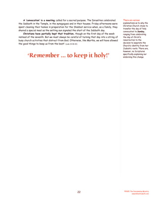 A ‘convocation’ is a meeting called for a sacred purpose. The Israelites celebrated
the Sabbath in the Temple, in the synagogues and in their houses. Friday afternoons were
spent cleaning their homes in preparation for the Shabbat service when, as a family, they
shared a special meal as the setting sun signaled the start of the Sabbath day.
Christians have partially kept that tradition, though on the first day of the week
instead of the seventh. But we must always be careful of turning that day into a string of
busy church activities that distract from God. Otherwise, like Martha, we will have allowed
the good things to keep us from the best! (Luke 10:38-42)

‘Remember ... to keep it holy!’

22

There are various
explanations as to why the
Christian Church chose to
transfer the day of ‘holy
convocation’ to Sunday,
ranging from celebrating
the day of Christ’s
resurrection to the
decision to separate the
Church’s identity from her
Judaistic roots. There are,
however, no Scriptures
specifically explaining nor
endorsing this change.

©2005 The Discipleship Ministry
www.BibleStudyCD.com

 
