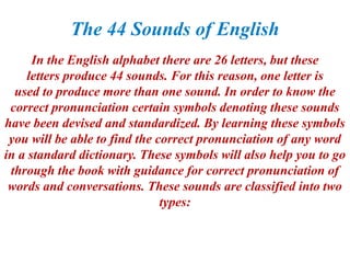 The 44 Sounds of English
In the English alphabet there are 26 letters, but these
letters produce 44 sounds. For this reason, one letter is
used to produce more than one sound. In order to know the
correct pronunciation certain symbols denoting these sounds
have been devised and standardized. By learning these symbols
you will be able to find the correct pronunciation of any word
in a standard dictionary. These symbols will also help you to go
through the book with guidance for correct pronunciation of
words and conversations. These sounds are classified into two
types:
 