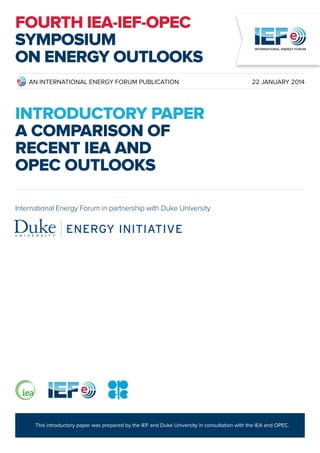 This introductory paper was prepared by the IEF and Duke University in consultation with the IEA and OPEC.
AN INTERNATIONAL ENERGY FORUM PUBLICATION 22 JANUARY 2014
INTRODUCTORY PAPER
A Comparison of
Recent IEA and
OPEC Outlooks
International Energy Forum in partnership with Duke University
FOURTH IEA-IEF-OPEC
SYMPOSIUM
ON ENERGY OUTLOOKS
 