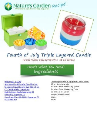 Fourth of July Triple Layered Candle
Recipe makes approximately 1- 16 oz. candle.
WOW Wax- 1 SLAB
Spectrum Liquid Candle Dye- RED 1oz.
Spectrum Liquid Candle Dye- BLUE 1 oz.
CD Candle Wicks (100 wicks)
Red Delicious Apple Fragrance Oil
Blueberry Fragrance Oil
French Vanilla - ORIGINAL Fragrance Oil
POURING POT
Other Ingredients & Equipment You'll Need:
16 oz. Apothecary jar
Stainless Steel Measuring Spoon
Stainless Steel Measuring Cups
Stainless steel spoon
Pot (for double boiler)
Scales
Stove
 