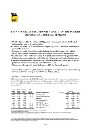 ENI ANNOUNCES PRELIMINARY RESULTS FOR THE FOURTH
         QUARTER AND THE FULL YEAR 2008

• Dividend proposal for the full year: €1.30 per share (includes an interim dividend of
  €0.65 per share paid in September 2008).
• Adjusted net profit: €10.20 billion for the full year (up 7.7%); €1.94 billion for the fourth
  quarter (down 27.4%).
• Reported net profit: €8.83 billion for the full year (down 11.8%); down €874 million
  for the fourth quarter due to fixed asset impairments and inventory write-downs.
• Cash flow: €21.8 billion for the full year (up 40.5%); €6.11 billion for the fourth quarter (up 148%).
• Oil and natural gas production: up 3.5% for the full year; up 2.1% for the fourth quarter.
• Year-end proved reserves (1) amounted to 6.6 bboe with a reference Brent price of $36.55
  per barrel. All sources reserve replacement ratio was 135%.
• Natural gas sales: up 5.3% for the full year; up 4.2% for the fourth quarter.

San Donato Milanese, February 13, 2009 - Yesterday evening, Eni’s Board of Directors took notice of the Group
preliminary results for the fourth quarter and the full year 2008 (unaudited).


Paolo Scaroni, Chief Executive Officer, commented:
“2008 has been an excellent year for Eni both financially and operationally. In E&P we have grown more than our peer
group. In G&P we have consolidated our leadership in the European gas market through the acquisition of Distrigaz.
Looking forward, Eni will tackle the economic downturn continuing to grow and to provide sector-leading returns
to shareholders”.


	 Fourth	   Third 	 Fourth                  %	Ch.                                                                                    	                 		
	 Quarter 	Quarter 	 Quarter                                                                                                                  Full	year
                                           4	Q.	08
	 2007      2008 	 2008                                                                                                                    2007      2008          %	Ch.
                                          vs	4	Q.	07         Summary	Group	reSulTS                                     (€ million)

   5,166        6,276         464             (91.0)         Operating profit                                                            18,868    18,641         (1.2)
   5,292        6,201       4,078             (22.9)         Adjusted operating profit (a)                                               18,986    21,793         14.8
   3,010        2,941        (874)                ..         Net	profit	(b)                                                              10,011     8,825        (11.8)
    0.82         0.81       (0.24)                ..         - per ordinary share (€) (c)                                                  2.73      2.43        (11.0)
    2.38         2.44       (0.63)                ..         - per ADR ($) (c) (d)                                                         7.49      7.15         (4.5)
   2,678        2,890       1,943             (27.4)         adjusted	net	profit	(a) (b)                                                  9,470    10,201          7.7
    0.73         0.79        0.54             (26.0)         - per ordinary share (€) (c)                                                  2.58      2.80          8.5
    2.12         2.38        1.42             (33.0)         - per ADR ($) (c) (d)                                                         7.07      8.24         16.5
(a) For a detailed explanation of adjusted operating profit and net profit see page 29.
(b) Profit attributable to Eni shareholders.
(c) Fully diluted. Dollar amounts are converted on the basis of the average EUR/USD exchange rate quoted by the ECB for the periods presented.
(d) One ADR (American Depositary Receipt) is equal to two Eni ordinary shares.



(1) Includes Eni’s share of proved reserves of equity-accounted entities. The year-end amount of proved reserves comprised 30% of proved reserves of the three
equity-accounted Russian companies purchased as part of a bid procedure for assets of bankrupt Yukos and participated by Eni with a 60% interest, considering Gazprom
exercises a call option to acquire a 51% interest in these companies.


                                                                                  -1-
 