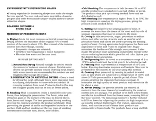 EXPERIMENT WITH INTERESTING SHAPES
•Cutting vegetables in interesting shapes can make the simple
become special. You can cook and serve vegetables, desserts,
pot pies and other foods inside unique-shaped dishes to create
attractive shapes.
LEARNING OUTCOME 4
STORE MEAT
METHODS OF PRESERVING MEAT
A. Drying-this is the most common method of preserving meat.
Drying involves the reduction of the original 70% of water
content of the meat to about 15%. The removal of the moisture
content does three things, namely:
• Enzymatic changes are retarded;
• Growth of microorganisms is much hampered
• Microbes lose water and become inert.
WAYS OF DRYING MEAT
1.Natural Sun Drying-Natural sunlight is used to reduce
the amount of moisture content of meat. Portable solar
dryers can provide sanitary means of drying meat. Dryers
with screen covers are recommended for outdoor use and
lengthens the storage life of meat.
2.DEHYDRATION OR ARTIFICIAL DRYING – Oven is used
for drying the meat. Although this is more expensive than
sun drying, dehydration is a more efficient method of
removing moisture from meat. Products dried in this way
are of higher quality and can be sold at better prices.
B. Smoking-Meat is smoked to create a distinctive color and
flavor, thus helping its preservation. The flavor, color and
attractive glaze on the surface of the meat is desired like in
ham, bacon and tinapa. The heat generated during smoking
destroys the enzymes and dries the product artificially, thus
preventing the growth of molds and vegetative bacteria on the
surface. Cold and hot smoking are the two types of smoking.
Smoked meats include ham, bacon, and chicken.
•Cold Smoking-The temperature is held between 26 to 43ºC
and the products are smoked over a period of days or weeks.
The products thus pick up a strong smoked flavor and are
dehydrated as well.
•Hot Smoking-The temperature is higher, from 71 to 79ºC.The
high temperature speed up the drying process, giving the
product a mild smoked flavor.
C. Salting-Salt improves the keeping quality of meat. It
removes the water from the tissue of the meat and the cells of
spoilage organisms that may be present in the meat.
D. Curing-In this method salt, sugar, potassium or sodium
nitrate and other curing elements such as ascorbic acid,
phosphate blend and spices are used to prolong the keeping
quality of meat. Curing agents also help improve the flavor and
appearance of meat and retain its original color. Sugar
minimizes the hardness of the straight cure process. It also
makes the product more appetizing and provides energy to the
nitrate-reducing bacteria which gives the red color. Spices give
the desired flavor and aroma.
E. Refrigerating-Meat is stored at a temperature range of 2 to
10ºC to retard mold and bacterial growth for a limited period.
F. Freezing-Meat is preserved at a temperature of 10ºC and
below. Freezing deactivates enzymes and bacteria. Meat can be
preserved for two months to one year using this method.
G. Canning-Meat preserved by canning is packed in sealed
cans or jars which are subjected to a temperature of 100ºC and
above 5-7 kilo pressured for a specific period of time. This
process destroys the organism that causes spoilage. It
maintains the high quality of meat product and extends its life
for about a year.
H. Freeze Drying-The process involves the removal of
moisture from the meat tissues by transforming the moisture
content into ice and gas. The product to be dried is first frozen
and the ice is sublimed from the frozen mass, removing 98% of
the water content. The remaining moisture is further reduced
to 0.5% or lower by subjecting the product to high temperature
as possible without destroying it. The texture, appearance,
flavor, and nutritive value of freeze dried products are
comparable to frozen foods. The products have a long shelf life
 
